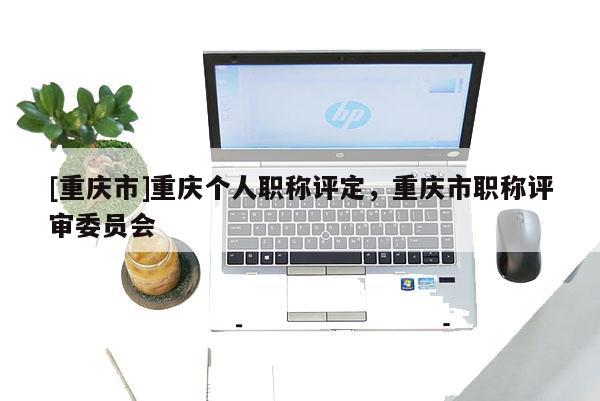 [重慶市]重慶個人職稱評定，重慶市職稱評審委員會