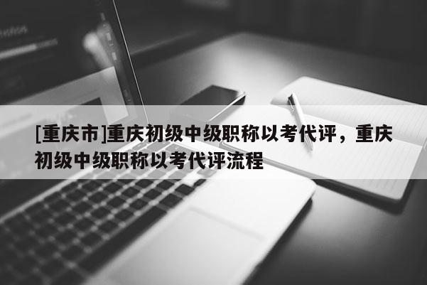 [重慶市]重慶初級中級職稱以考代評，重慶初級中級職稱以考代評流程