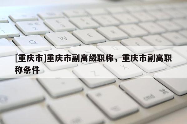 [重慶市]重慶市副高級職稱，重慶市副高職稱條件