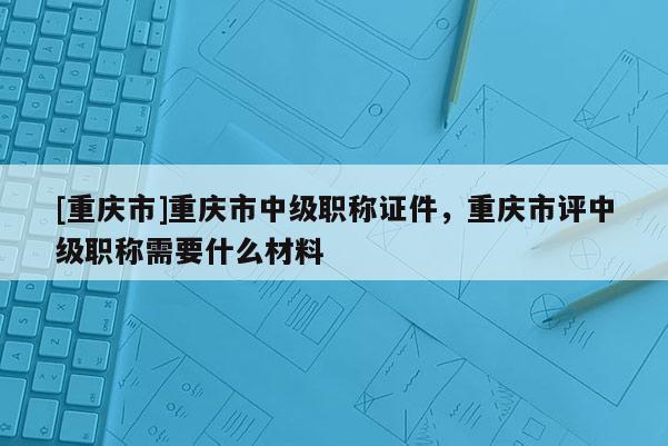 [重慶市]重慶市中級職稱證件，重慶市評中級職稱需要什么材料