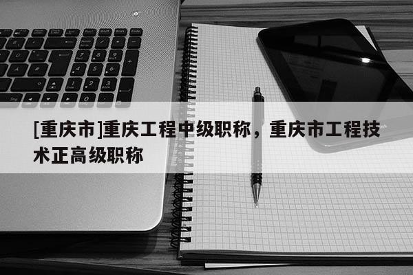 [重慶市]重慶工程中級職稱，重慶市工程技術(shù)正高級職稱