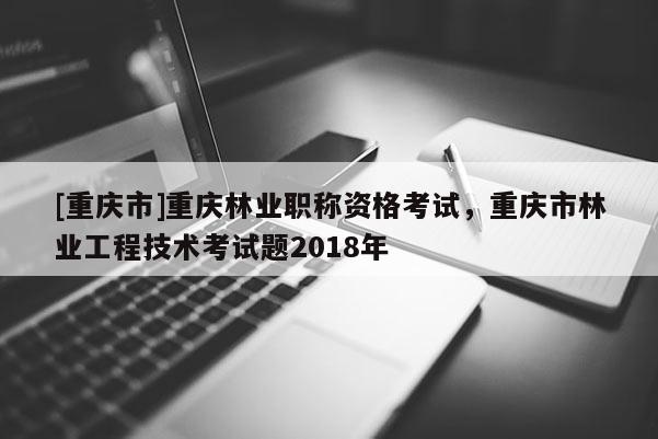 [重慶市]重慶林業職稱資格考試，重慶市林業工程技術考試題2018年