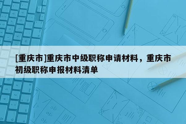 [重慶市]重慶市中級職稱申請材料，重慶市初級職稱申報材料清單