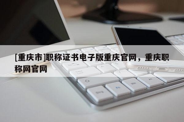 [重慶市]職稱證書電子版重慶官網，重慶職稱網官網