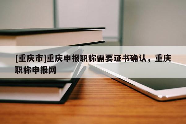 [重慶市]重慶申報職稱需要證書確認，重慶職稱申報網