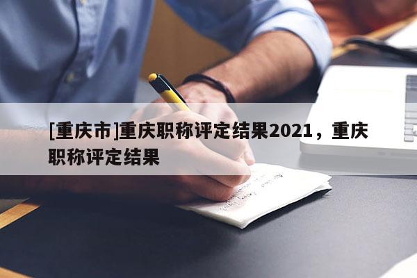 [重慶市]重慶職稱評定結果2021，重慶職稱評定結果