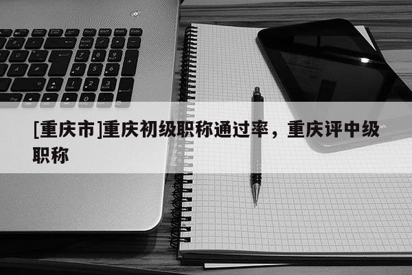 [重慶市]重慶初級(jí)職稱通過(guò)率，重慶評(píng)中級(jí)職稱