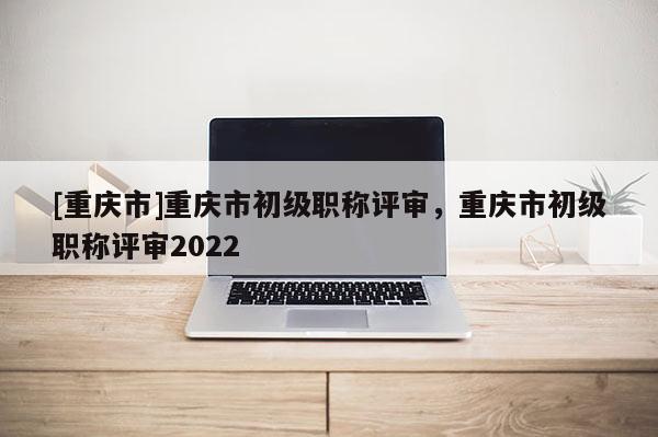 [重慶市]重慶市初級職稱評審，重慶市初級職稱評審2022