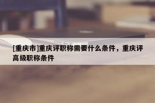 [重慶市]重慶評職稱需要什么條件，重慶評高級職稱條件