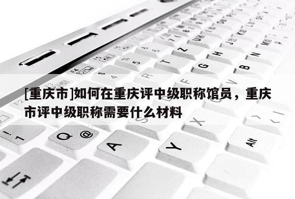 [重慶市]如何在重慶評中級職稱館員，重慶市評中級職稱需要什么材料