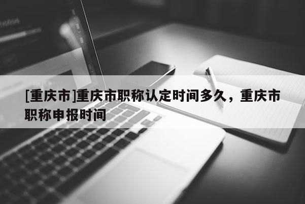 [重慶市]重慶市職稱認定時間多久，重慶市職稱申報時間