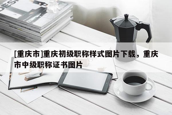 [重慶市]重慶初級(jí)職稱樣式圖片下載，重慶市中級(jí)職稱證書圖片