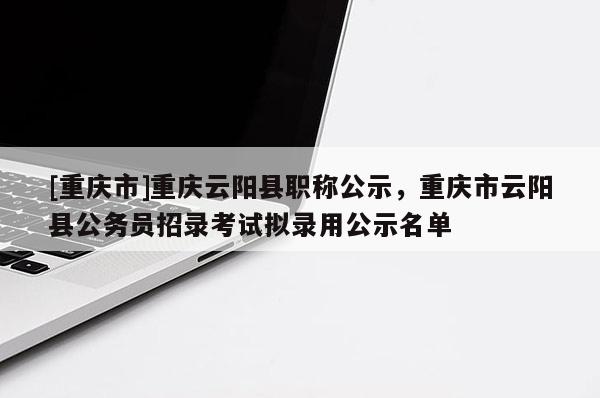 [重慶市]重慶云陽縣職稱公示，重慶市云陽縣公務(wù)員招錄考試擬錄用公示名單