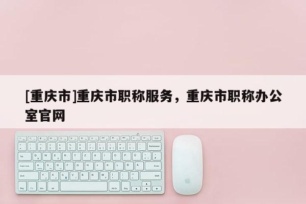 [重慶市]重慶市職稱(chēng)服務(wù)，重慶市職稱(chēng)辦公室官網(wǎng)