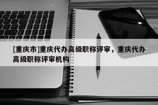 [重慶市]重慶代辦高級職稱評審，重慶代辦高級職稱評審機構