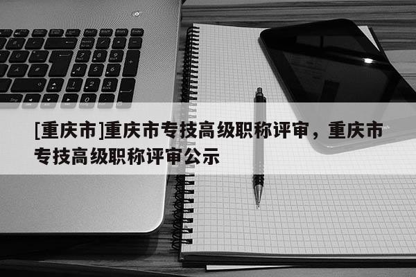 [重慶市]重慶市專技高級職稱評審，重慶市專技高級職稱評審公示