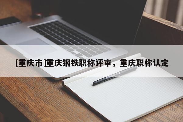 [重慶市]重慶鋼鐵職稱評(píng)審，重慶職稱認(rèn)定