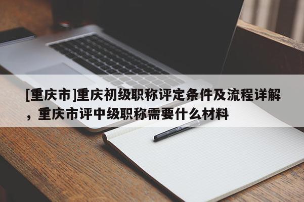 [重慶市]重慶初級職稱評定條件及流程詳解，重慶市評中級職稱需要什么材料