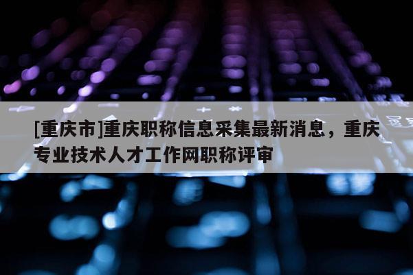 [重慶市]重慶職稱信息采集最新消息，重慶專業技術人才工作網職稱評審