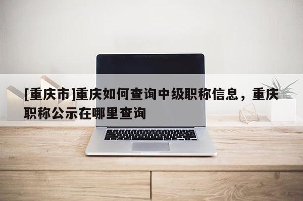 [重慶市]重慶如何查詢中級職稱信息，重慶職稱公示在哪里查詢