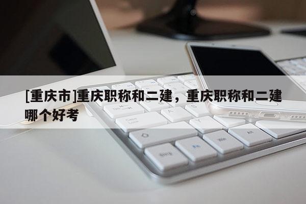 [重慶市]重慶職稱和二建，重慶職稱和二建哪個好考