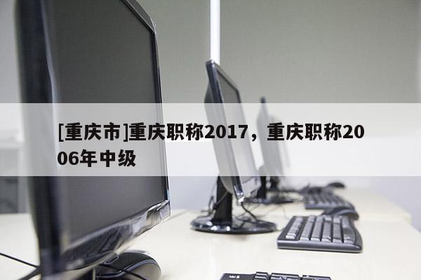 [重慶市]重慶職稱2017，重慶職稱2006年中級