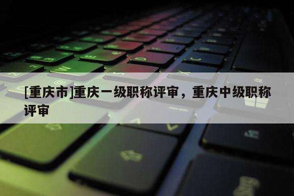 [重慶市]重慶一級職稱評審，重慶中級職稱評審