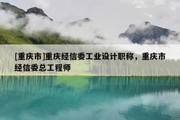 [重慶市]重慶經(jīng)信委工業(yè)設計職稱，重慶市經(jīng)信委總工程師