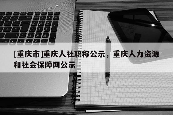 [重慶市]重慶人社職稱公示，重慶人力資源和社會(huì)保障網(wǎng)公示
