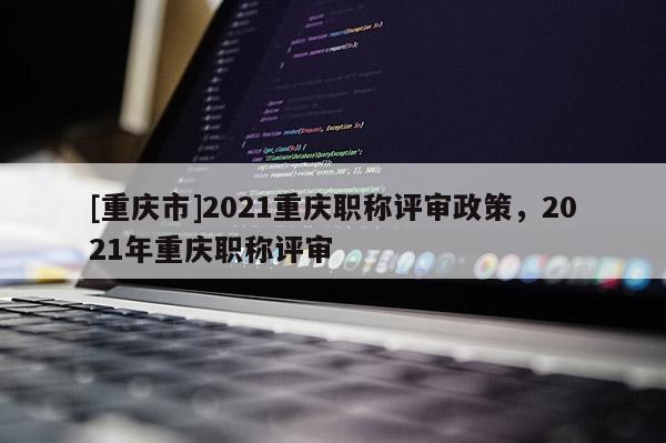 [重慶市]2021重慶職稱評審政策，2021年重慶職稱評審