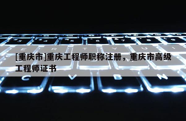[重慶市]重慶工程師職稱注冊，重慶市高級工程師證書
