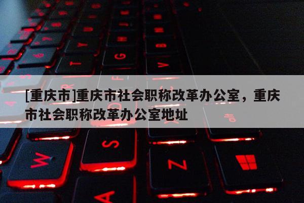 [重慶市]重慶市社會(huì)職稱改革辦公室，重慶市社會(huì)職稱改革辦公室地址