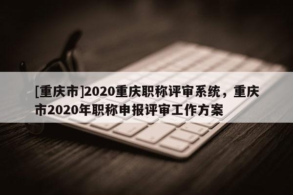 [重慶市]2020重慶職稱評審系統，重慶市2020年職稱申報評審工作方案
