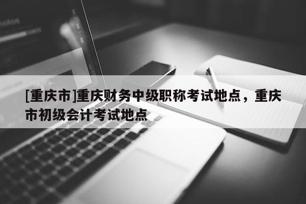 [重慶市]重慶財(cái)務(wù)中級(jí)職稱考試地點(diǎn)，重慶市初級(jí)會(huì)計(jì)考試地點(diǎn)