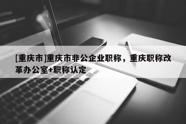 [重慶市]重慶市非公企業(yè)職稱，重慶職稱改革辦公室+職稱認(rèn)定