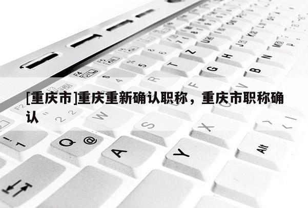 [重慶市]重慶重新確認職稱，重慶市職稱確認