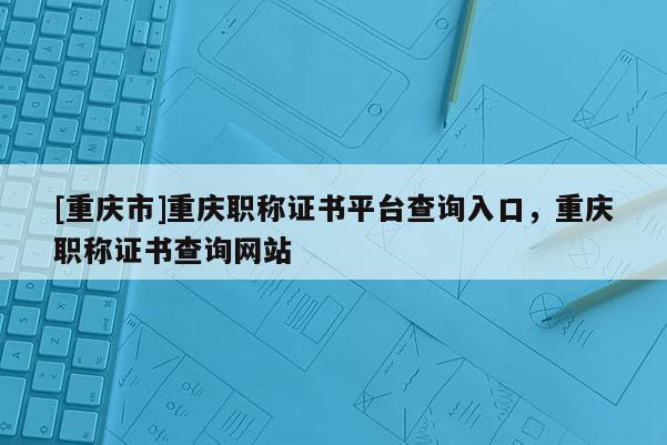 [重慶市]重慶職稱證書平臺查詢入口，重慶職稱證書查詢網站