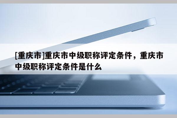[重慶市]重慶市中級職稱評定條件，重慶市中級職稱評定條件是什么