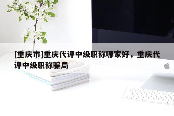 [重慶市]重慶代評中級職稱哪家好，重慶代評中級職稱騙局