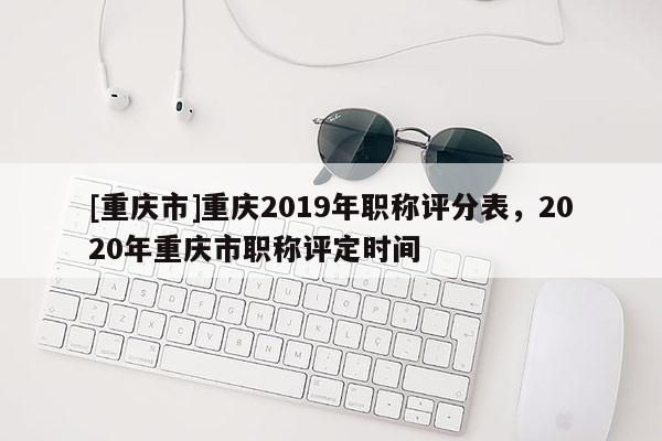 [重慶市]重慶2019年職稱評分表，2020年重慶市職稱評定時間