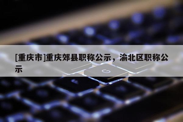 [重慶市]重慶郊縣職稱公示，渝北區職稱公示