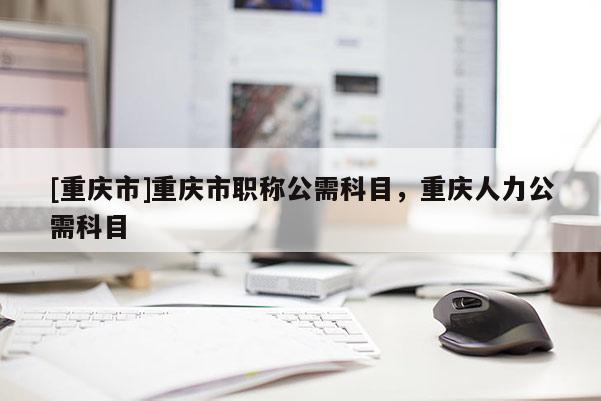 [重慶市]重慶市職稱公需科目，重慶人力公需科目