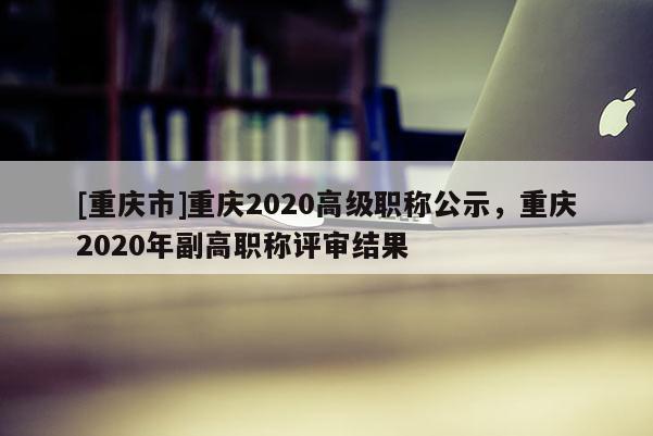 [重慶市]重慶2020高級職稱公示，重慶2020年副高職稱評審結果