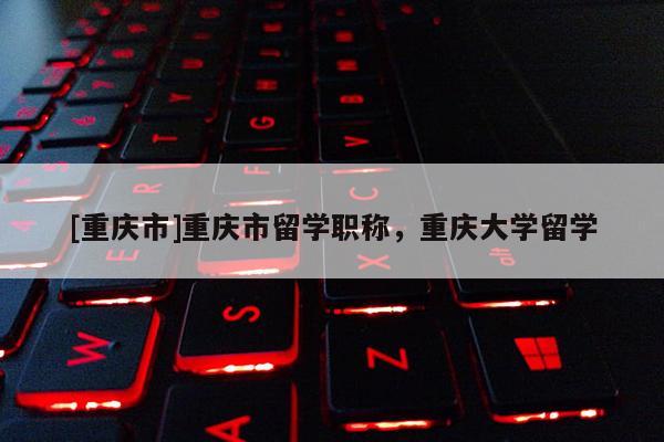 [重慶市]重慶市留學職稱，重慶大學留學