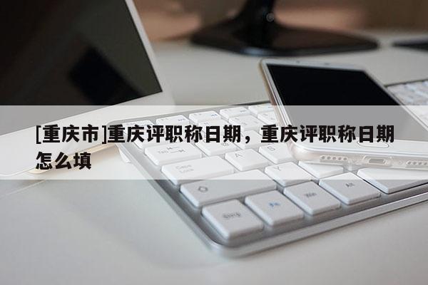 [重慶市]重慶評職稱日期，重慶評職稱日期怎么填