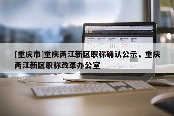 [重慶市]重慶兩江新區職稱確認公示，重慶兩江新區職稱改革辦公室