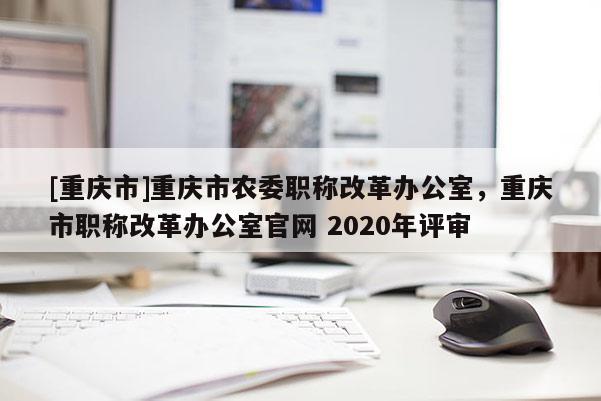 [重慶市]重慶市農委職稱改革辦公室，重慶市職稱改革辦公室官網 2020年評審