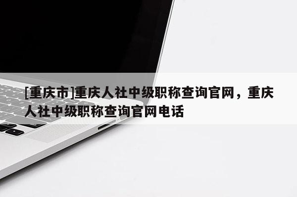 [重慶市]重慶人社中級職稱查詢官網，重慶人社中級職稱查詢官網電話