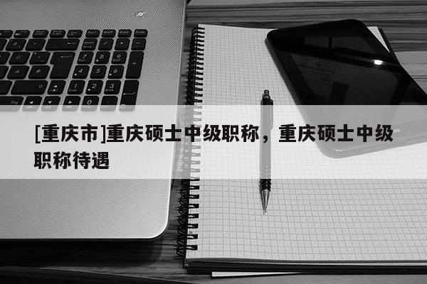 [重慶市]重慶碩士中級職稱，重慶碩士中級職稱待遇