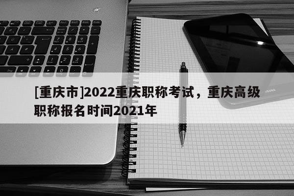[重慶市]2022重慶職稱考試，重慶高級職稱報名時間2021年